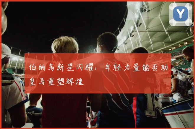伯纳乌新星闪耀,年轻力量能否助皇马重塑辉煌