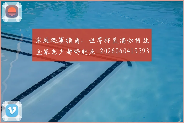 家庭观赛指南:世界杯直播如何让全家老少都嗨起来_20260604195934