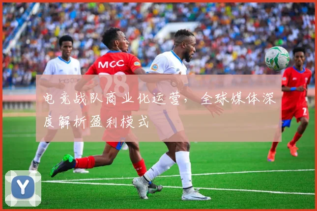 电竞战队商业化运营,全球媒体深度解析盈利模式