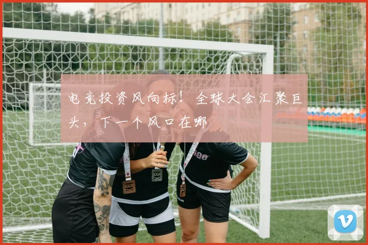 电竞投资风向标!全球大会汇聚巨头,下一个风口在哪
