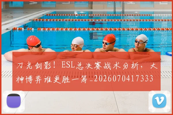 刀光剑影！ESL总决赛战术分析，大神博弈谁更胜一筹_20260704173336