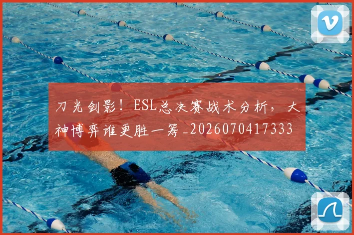 刀光剑影!ESL总决赛战术分析,大神博弈谁更胜一筹_20260704173336